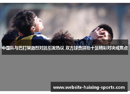 中国队与巴打架激烈对抗引发热议 双方球员拼劲十足精彩对决成焦点
